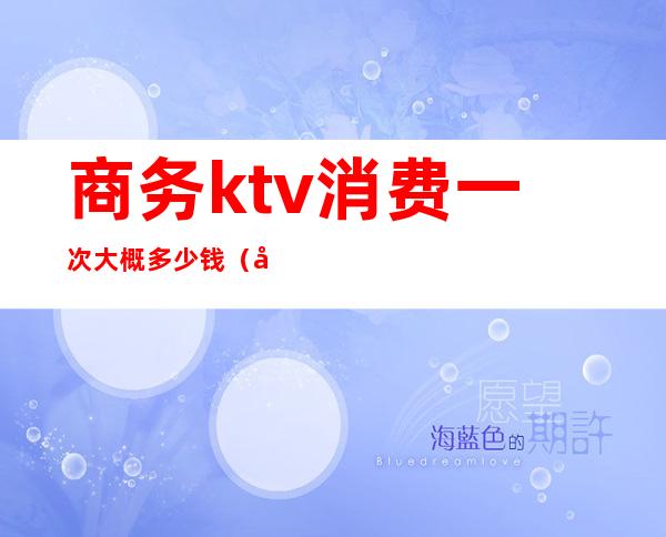 商务ktv消费一次大概多少钱（商务ktv多少钱一个小时）