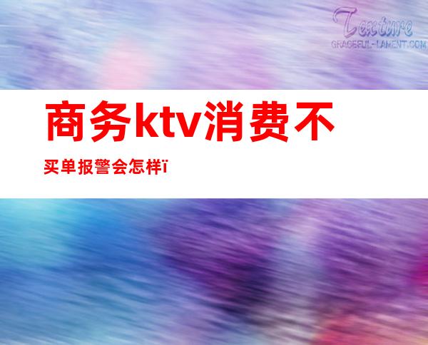 商务ktv消费不买单报警会怎样(在ktv被套路消费可以报警吗)