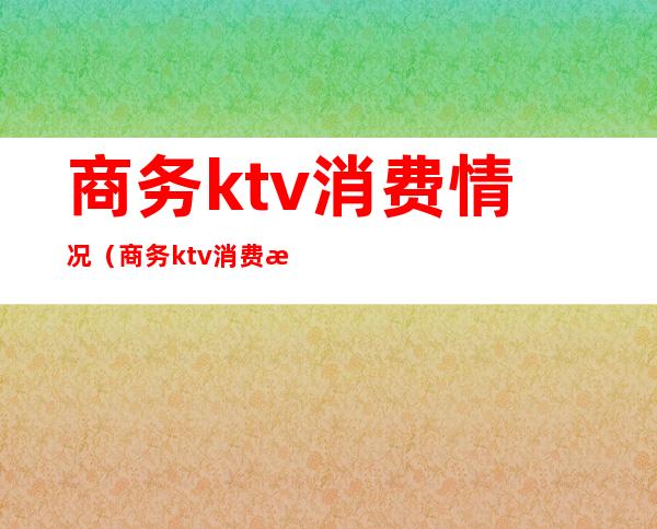 商务ktv消费情况(商务ktv消费明细)