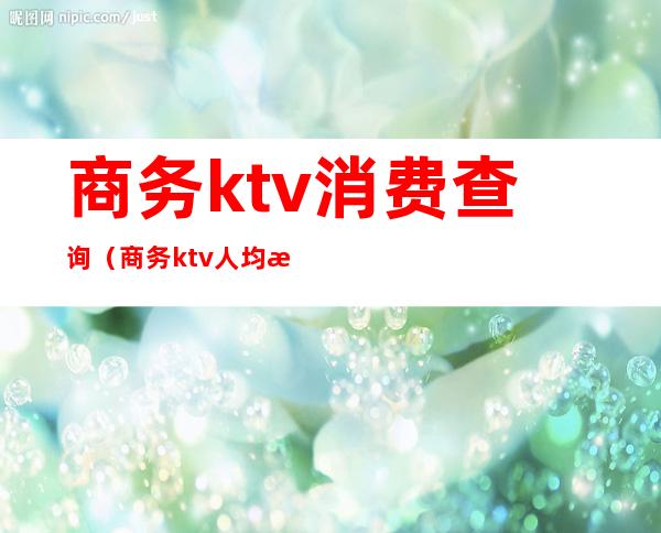 商务ktv消费查询（商务ktv人均消费）
