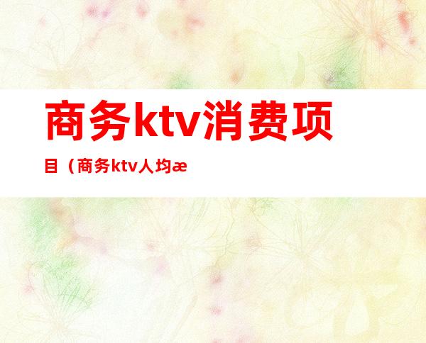 商务ktv消费项目(商务ktv人均消费)