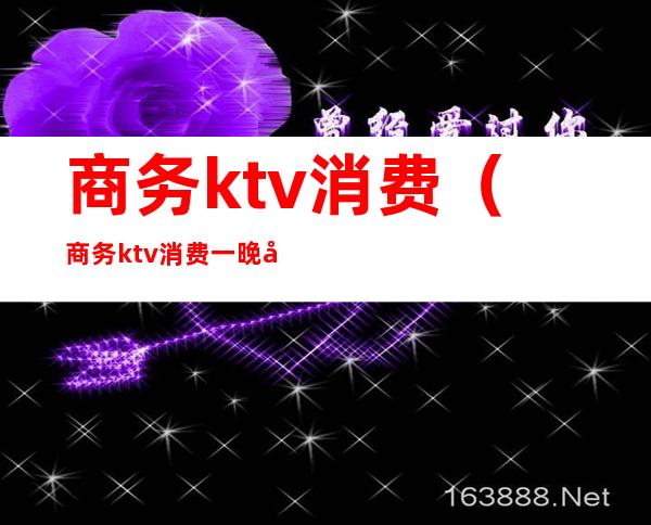 商务ktv消费(商务ktv消费一晚大概多少)