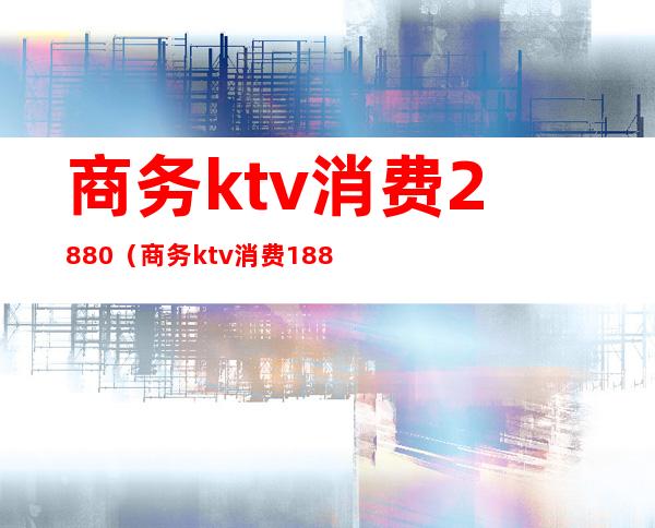 商务ktv消费2880(商务ktv消费1888元)