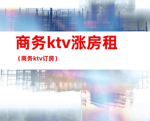 商务ktv涨房租（商务ktv订房）