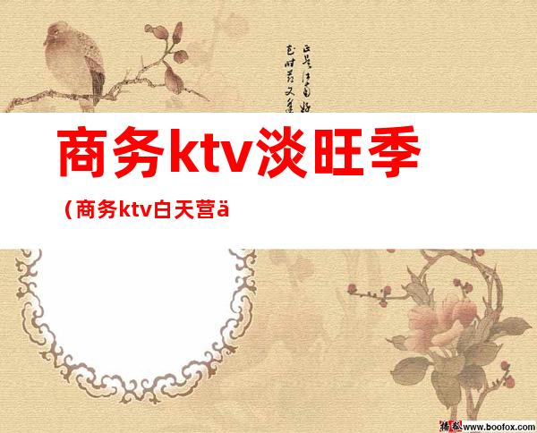商务ktv淡旺季（商务ktv白天营业吗）