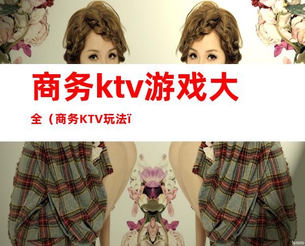 商务ktv游戏大全(商务KTV玩法)