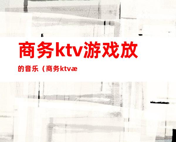 商务ktv游戏放的音乐(商务ktv游戏都有哪些刺激)