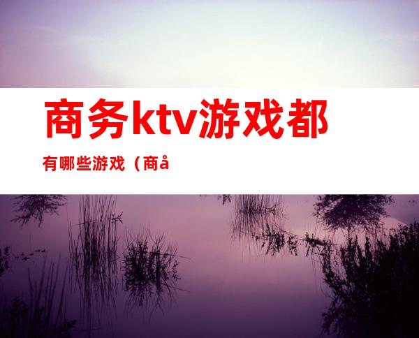 商务ktv游戏都有哪些游戏(商务KTV的小游戏)