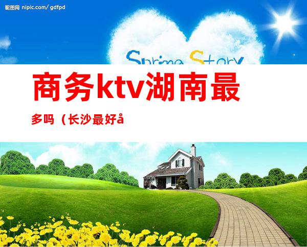 商务ktv湖南最多吗(长沙最好商务ktv消费)