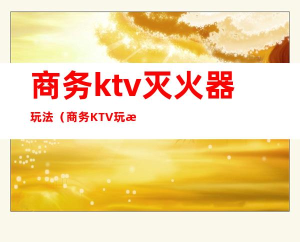 商务ktv灭火器玩法(商务KTV玩法)