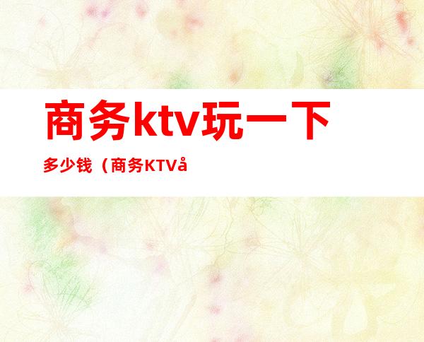 商务ktv玩一下多少钱(商务KTV多少钱)