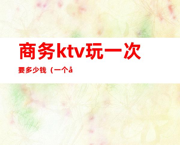 商务ktv玩一次要多少钱(一个商务KTV玩多少预算)