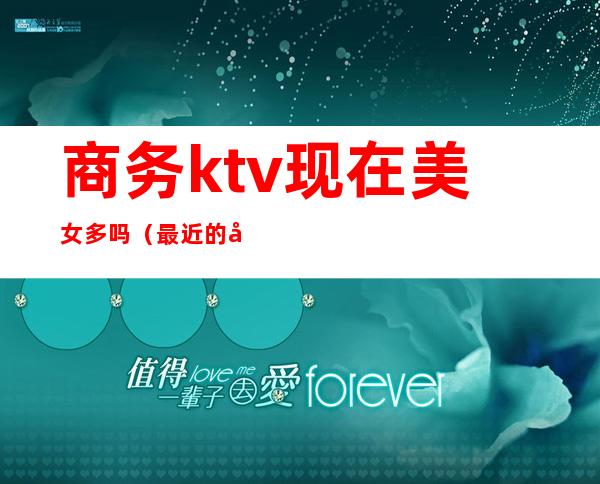 商务ktv现在美女多吗(最近的商务KTV)