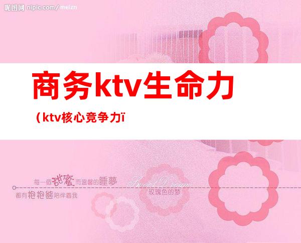 商务ktv生命力（ktv核心竞争力）