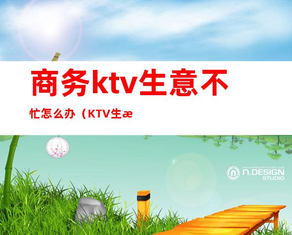 商务ktv生意不忙怎么办(KTV生意不好怎么办)