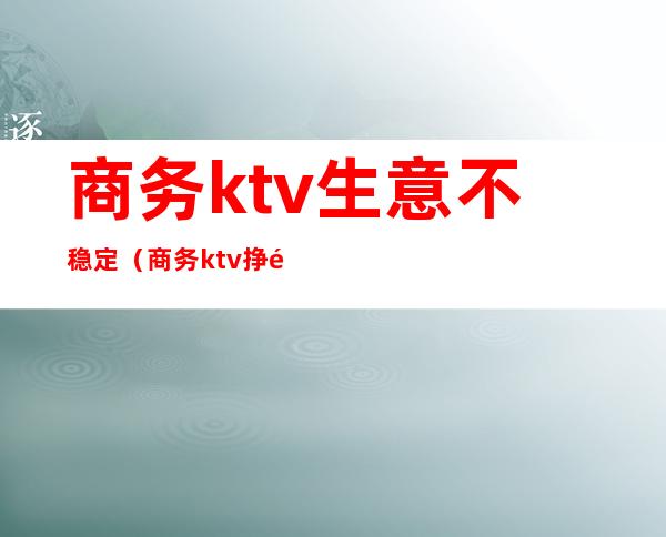 商务ktv生意不稳定(商务ktv挣钱吗)