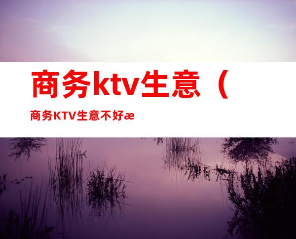 商务ktv生意（商务KTV生意不好怎么办）