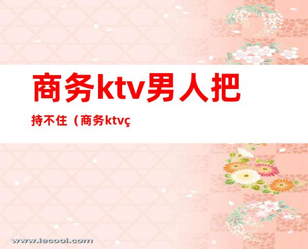 商务ktv男人把持不住(商务ktv男营销)