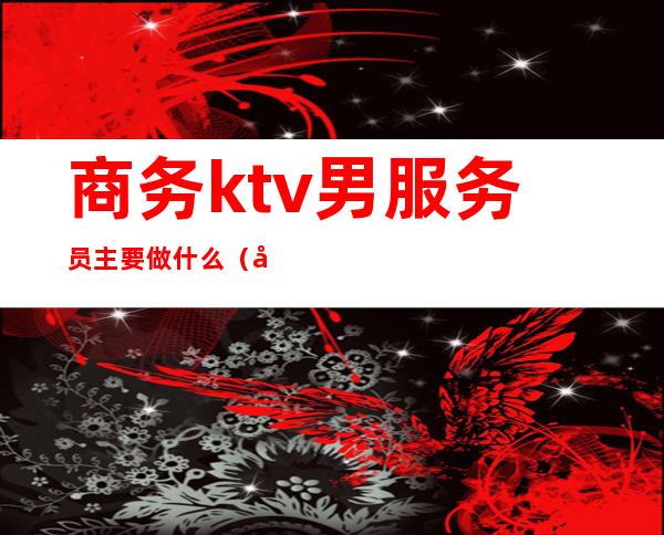 商务ktv男服务员主要做什么(商务ktv女服务员做什么)