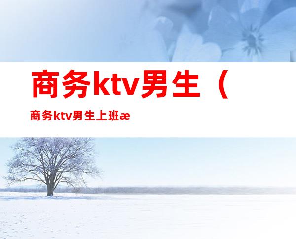 商务ktv男生(商务ktv男生上班有没有什么风险)