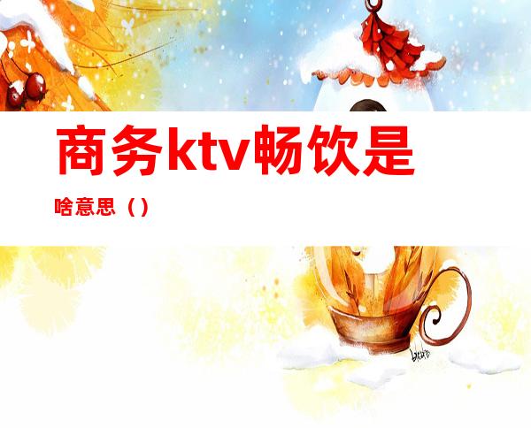 商务ktv畅饮是啥意思()