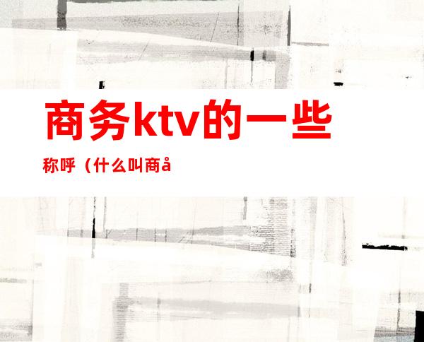 商务ktv的一些称呼(什么叫商务ktv)