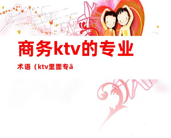 商务ktv的专业术语(ktv里面专业术语)