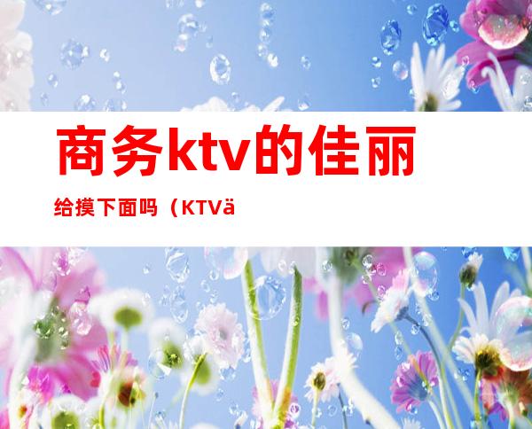 商务ktv的佳丽给摸下面吗(KTV佳丽让摸到什么程度)