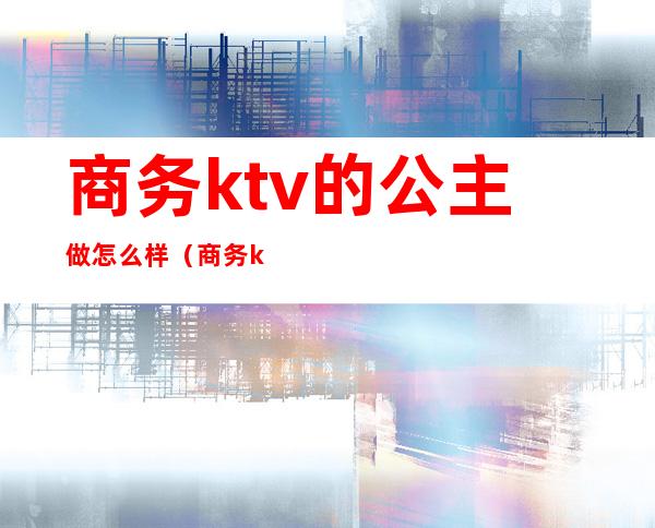 商务ktv的公主做怎么样（商务ktv有公主吗）