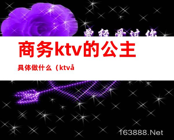 商务ktv的公主具体做什么（ktv公主和商务分别是干嘛的）