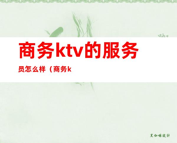 商务ktv的服务员怎么样(商务ktv的服务员怎么样做)