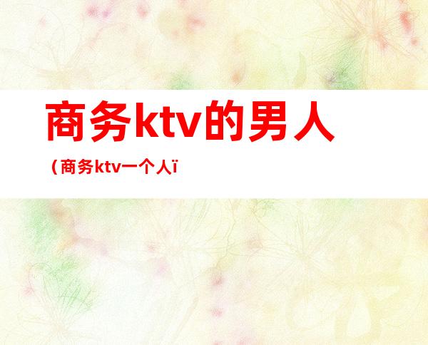 商务ktv的男人(商务ktv一个人)