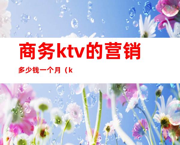 商务ktv的营销多少钱一个月（ktv的营销经理一个月能拿多少钱）