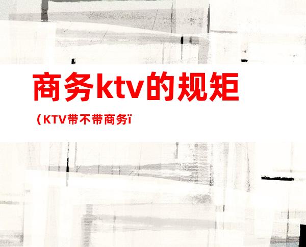 商务ktv的规矩（KTV带不带商务）