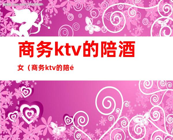 商务ktv的陪酒女(商务ktv的陪酒女会套路吗)