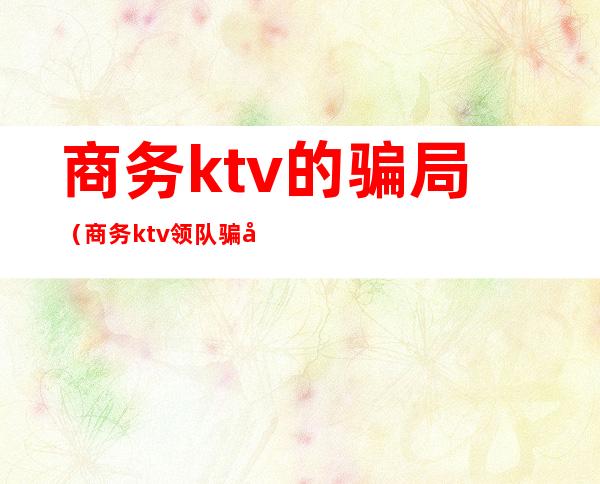 商务ktv的骗局(商务ktv领队骗局)