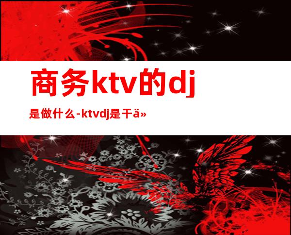商务ktv的dj是做什么-ktvdj是干什么的