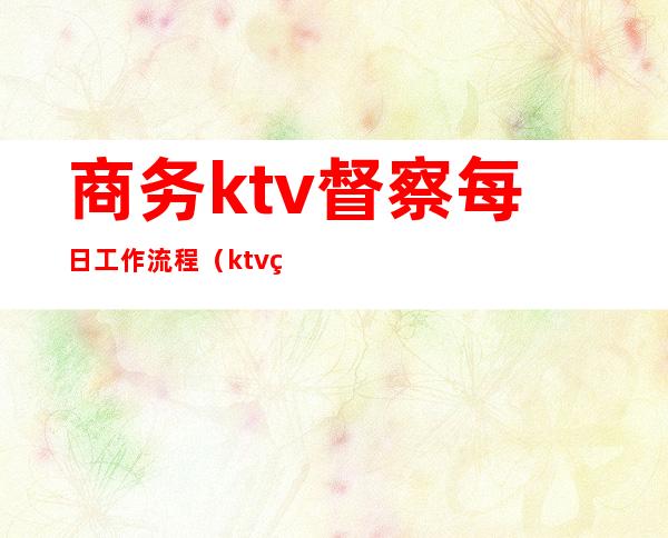 商务ktv督察每日工作流程（ktv督导的日常工作流程）