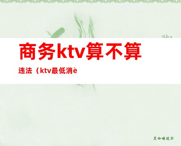 商务ktv算不算违法(ktv最低消费违法吗)