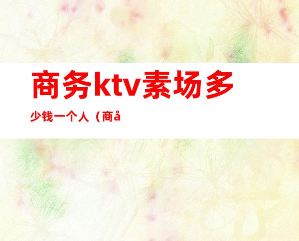 商务ktv素场多少钱一个人(商务ktv素场有什么项目)