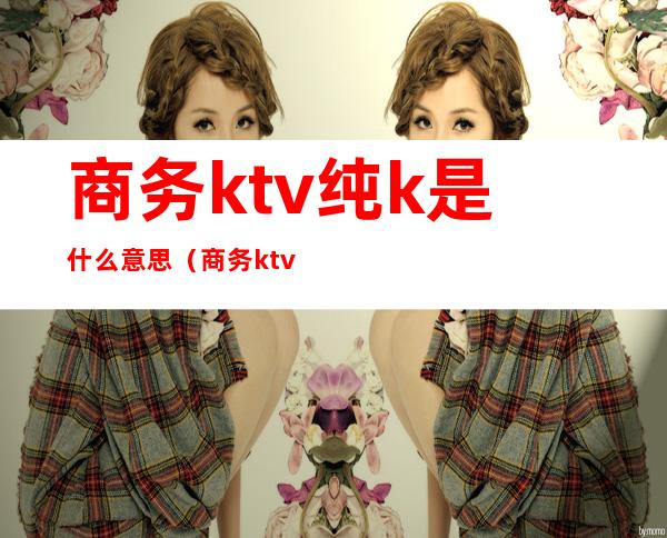 商务ktv纯k是什么意思（商务ktv和纯k的区别）