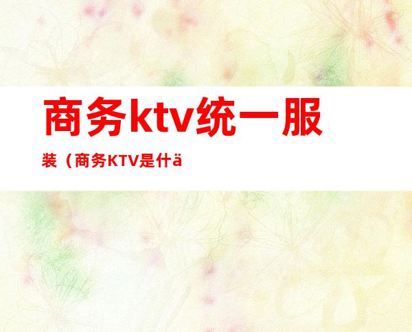 商务ktv统一服装（商务KTV是什么）