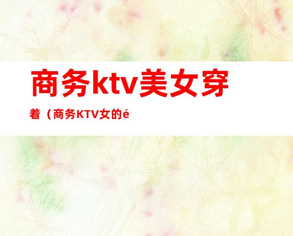 商务ktv美女穿着(商务KTV女的都是那人挺多的)
