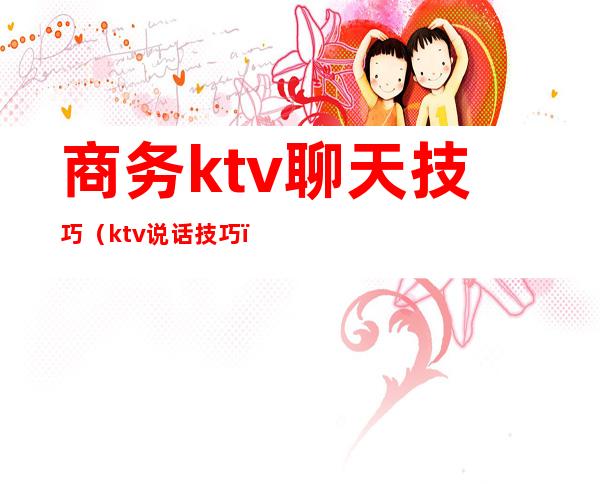 商务ktv聊天技巧(ktv说话技巧)