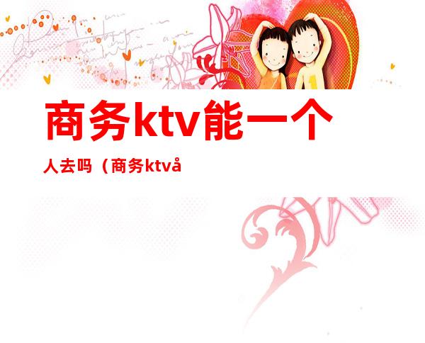 商务ktv能一个人去吗(商务ktv可以直接做吗)