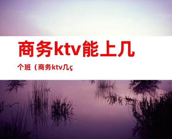 商务ktv能上几个班(商务ktv几点下班)