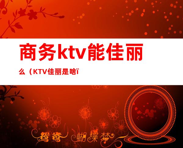 商务ktv能佳丽么(KTV佳丽是啥)