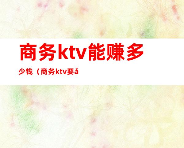 商务ktv能赚多少钱(商务ktv要多少钱)