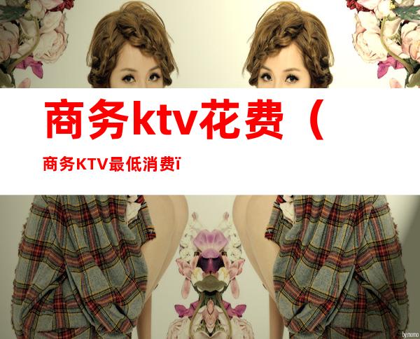 商务ktv花费(商务KTV最低消费)