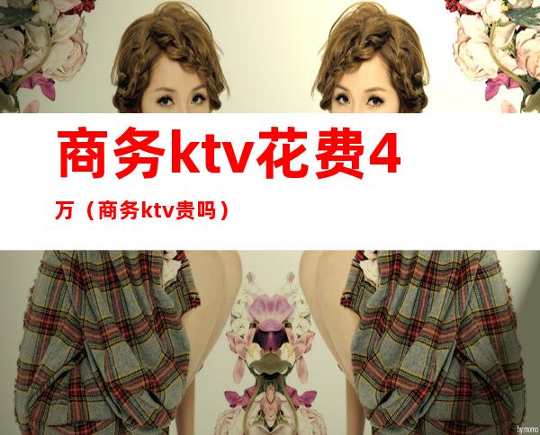 商务ktv花费4万（商务ktv贵吗）